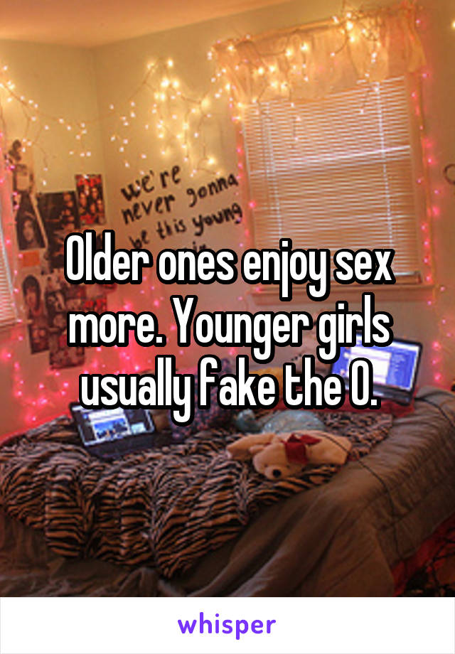 Older ones enjoy sex more. Younger girls usually fake the O.