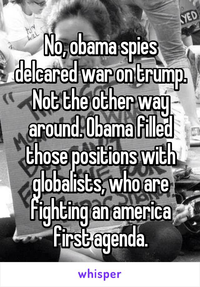 No, obama spies delcared war on trump. Not the other way around. Obama filled those positions with globalists, who are fighting an america first agenda.