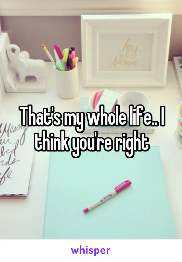 That's my whole life.. I think you're right