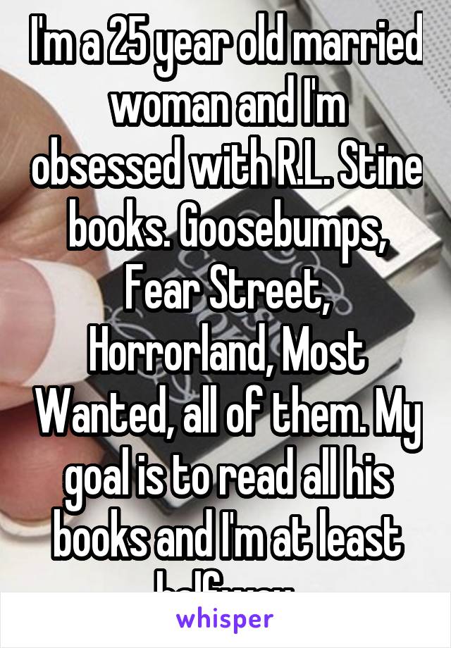 I'm a 25 year old married woman and I'm obsessed with R.L. Stine books. Goosebumps, Fear Street, Horrorland, Most Wanted, all of them. My goal is to read all his books and I'm at least halfway.