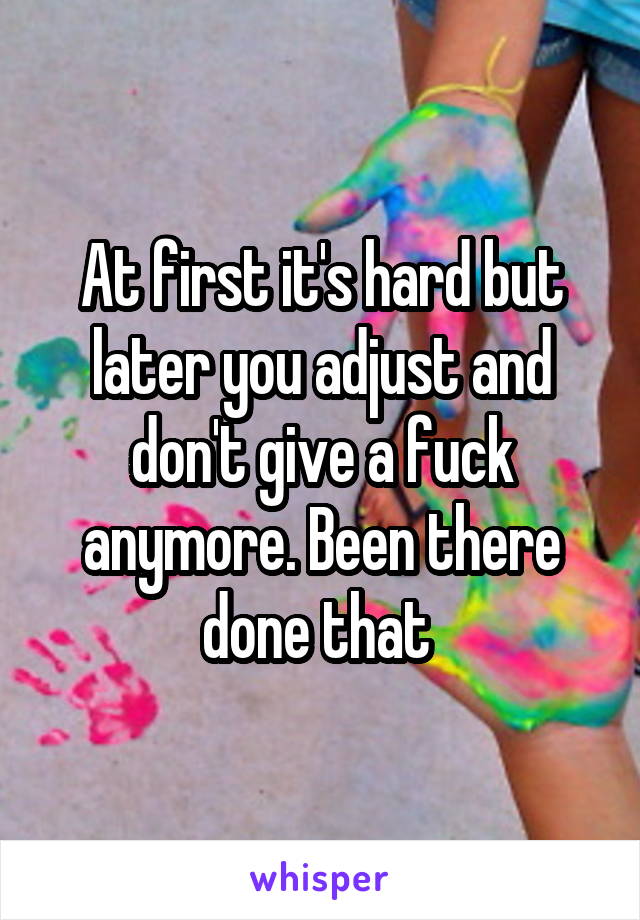 At first it's hard but later you adjust and don't give a fuck anymore. Been there done that 