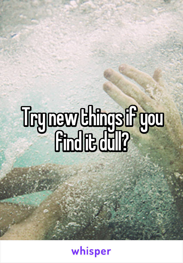 Try new things if you find it dull?