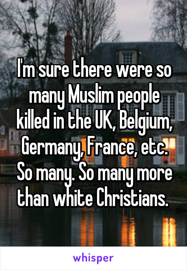 I'm sure there were so many Muslim people killed in the UK, Belgium, Germany, France, etc. So many. So many more than white Christians. 