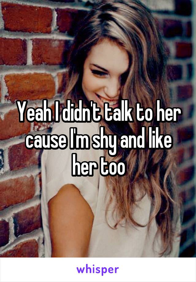 Yeah I didn't talk to her cause I'm shy and like her too