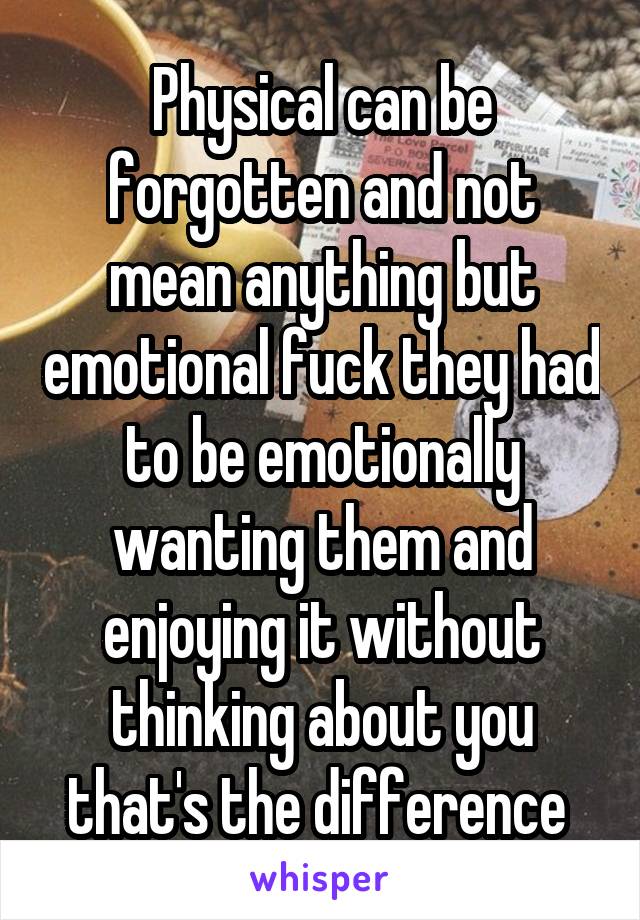 Physical can be forgotten and not mean anything but emotional fuck they had to be emotionally wanting them and enjoying it without thinking about you that's the difference 