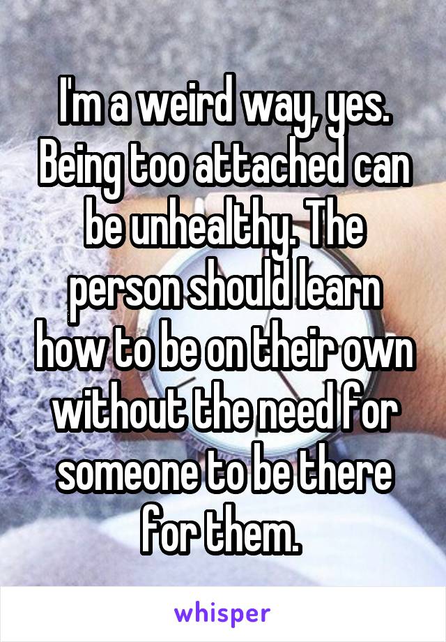 I'm a weird way, yes. Being too attached can be unhealthy. The person should learn how to be on their own without the need for someone to be there for them. 