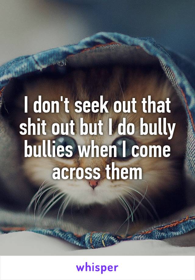 I don't seek out that shit out but I do bully bullies when I come across them