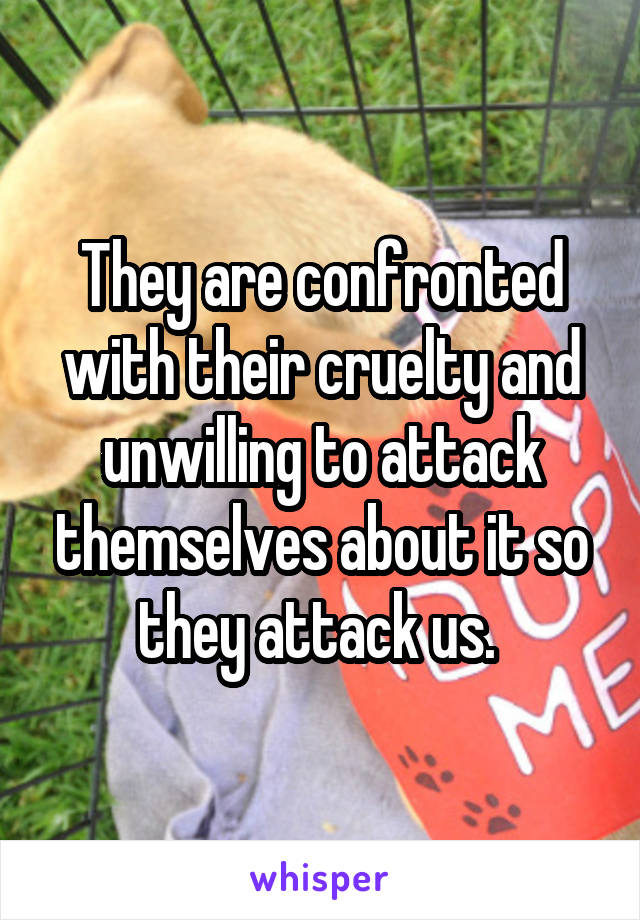 They are confronted with their cruelty and unwilling to attack themselves about it so they attack us. 