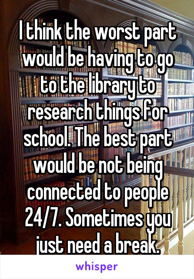 I think the worst part would be having to go to the library to research things for school. The best part would be not being connected to people 24/7. Sometimes you just need a break.