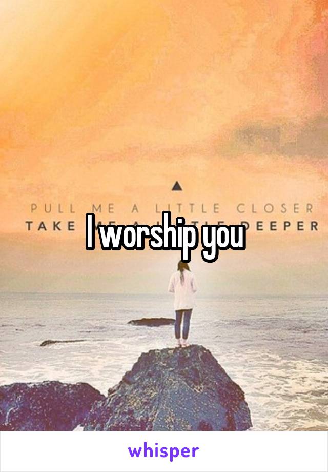 I worship you