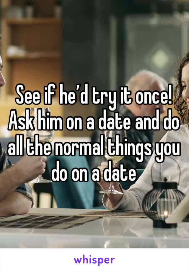 See if he’d try it once! Ask him on a date and do all the normal things you do on a date 