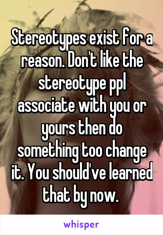 Stereotypes exist for a reason. Don't like the stereotype ppl associate with you or yours then do something too change it. You should've learned that by now. 