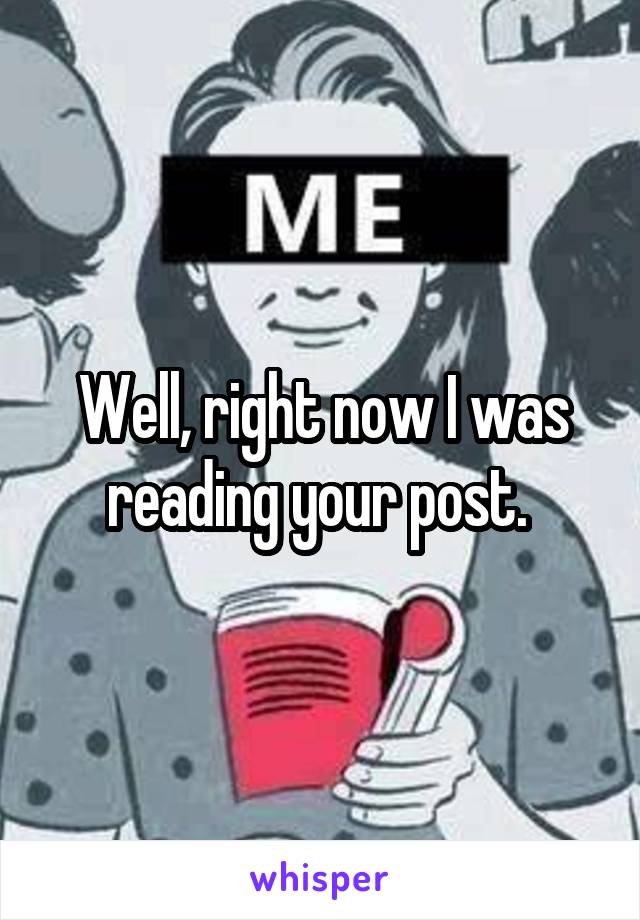 Well, right now I was reading your post. 