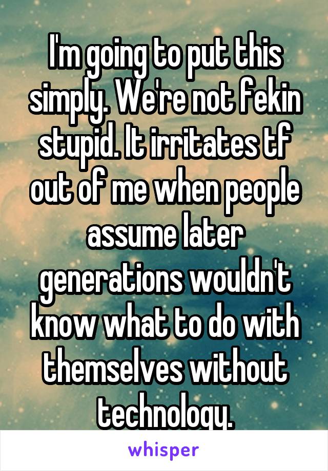 I'm going to put this simply. We're not fekin stupid. It irritates tf out of me when people assume later generations wouldn't know what to do with themselves without technology.
