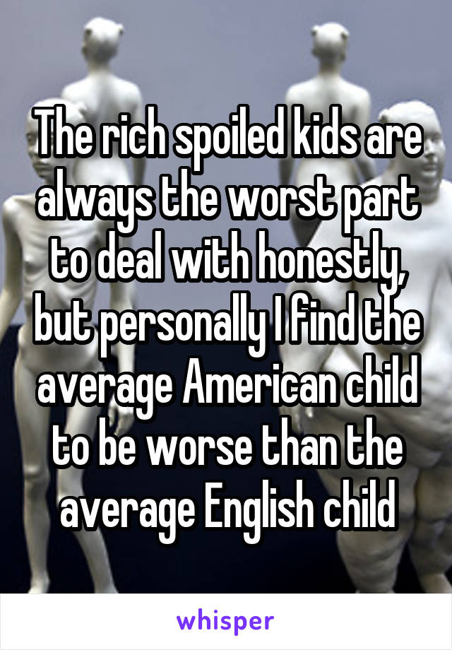 The rich spoiled kids are always the worst part to deal with honestly, but personally I find the average American child to be worse than the average English child