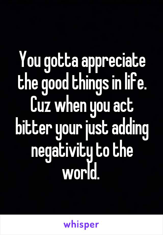 You gotta appreciate the good things in life. Cuz when you act bitter your just adding negativity to the world. 
