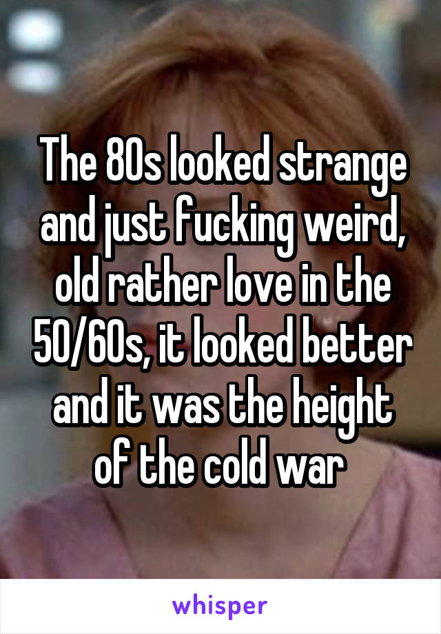 The 80s looked strange and just fucking weird, old rather love in the 50/60s, it looked better and it was the height of the cold war 