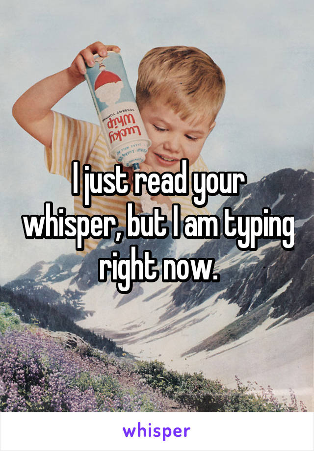 I just read your whisper, but I am typing right now.