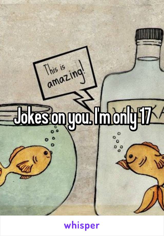 Jokes on you. I'm only 17