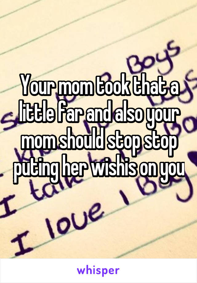 Your mom took that a little far and also your mom should stop stop puting her wishis on you 