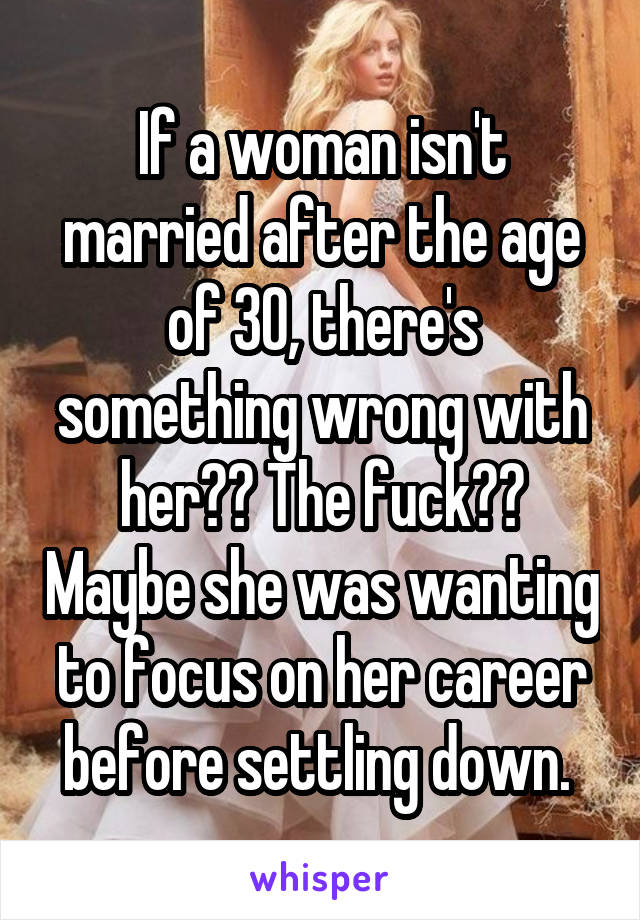 If a woman isn't married after the age of 30, there's something wrong with her?? The fuck?? Maybe she was wanting to focus on her career before settling down. 
