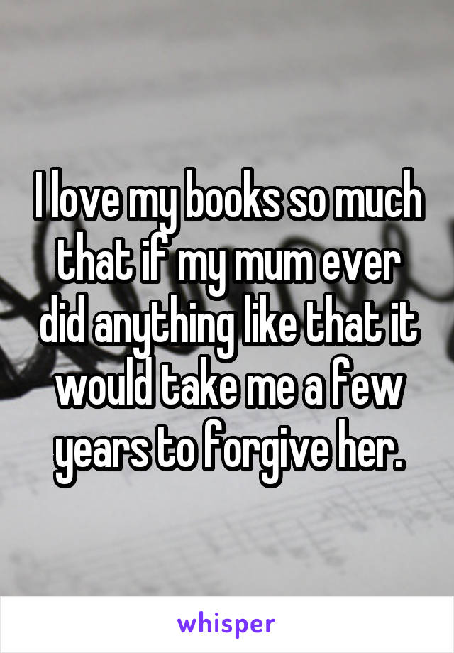 I love my books so much that if my mum ever did anything like that it would take me a few years to forgive her.