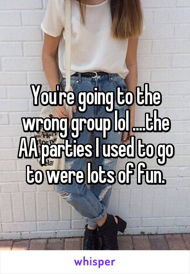 You're going to the wrong group lol ....the AA parties I used to go to were lots of fun.