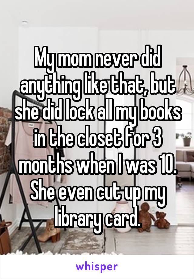 My mom never did anything like that, but she did lock all my books in the closet for 3 months when I was 10. She even cut up my library card.