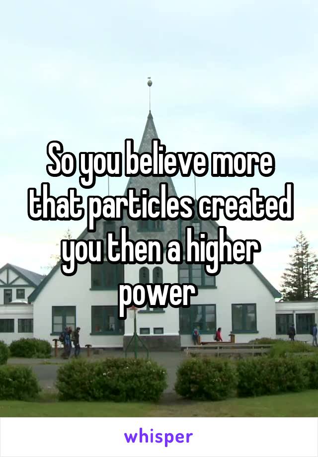 So you believe more that particles created you then a higher power 