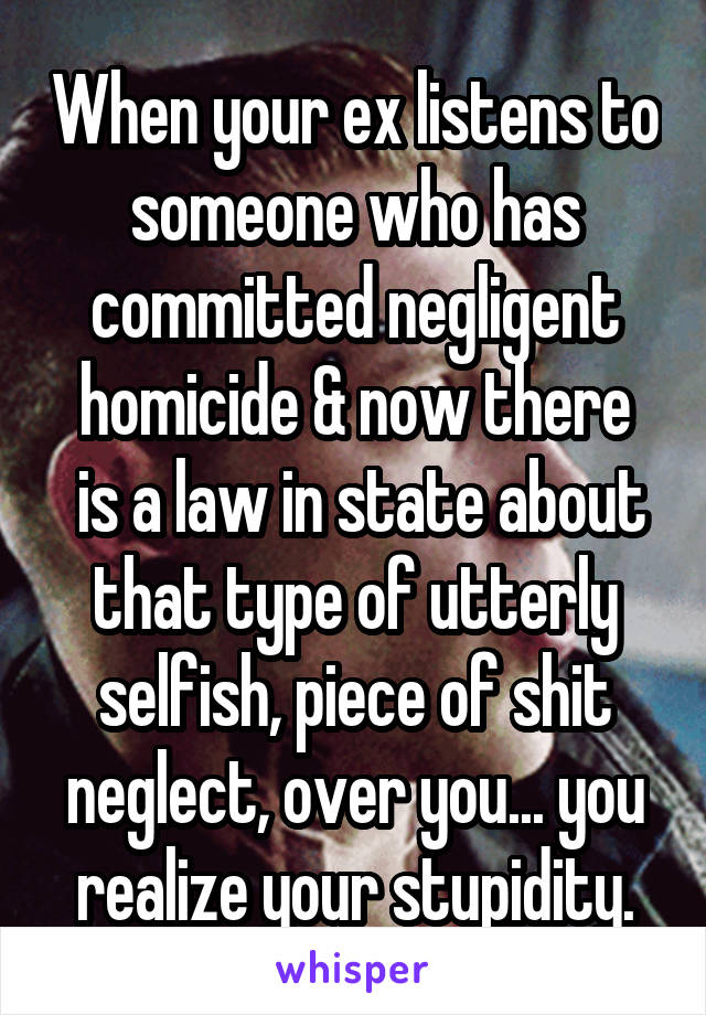 When your ex listens to someone who has committed negligent homicide & now there
 is a law in state about that type of utterly selfish, piece of shit neglect, over you... you realize your stupidity.