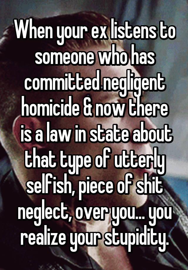 When your ex listens to someone who has committed negligent homicide & now there
 is a law in state about that type of utterly selfish, piece of shit neglect, over you... you realize your stupidity.