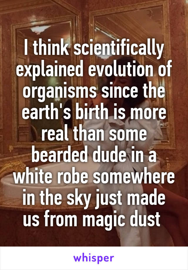 I think scientifically explained evolution of organisms since the earth's birth is more real than some bearded dude in a white robe somewhere in the sky just made us from magic dust 