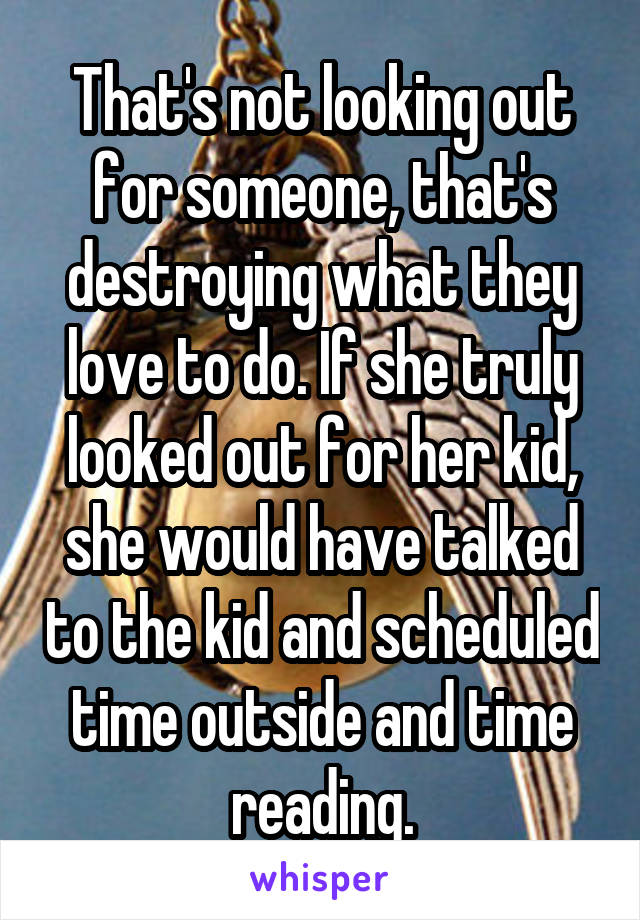 That's not looking out for someone, that's destroying what they love to do. If she truly looked out for her kid, she would have talked to the kid and scheduled time outside and time reading.