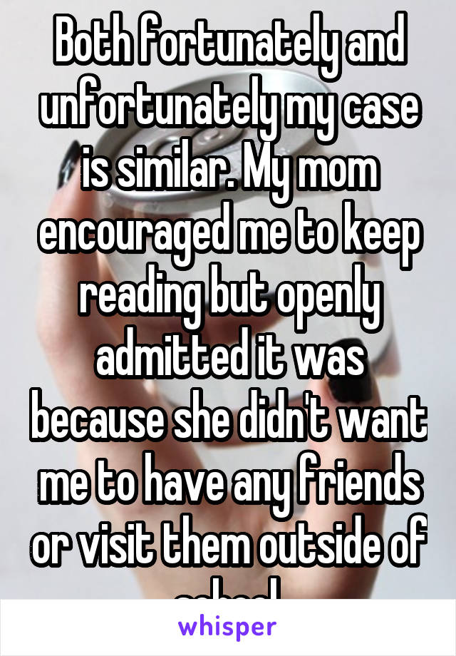 Both fortunately and unfortunately my case is similar. My mom encouraged me to keep reading but openly admitted it was because she didn't want me to have any friends or visit them outside of school.