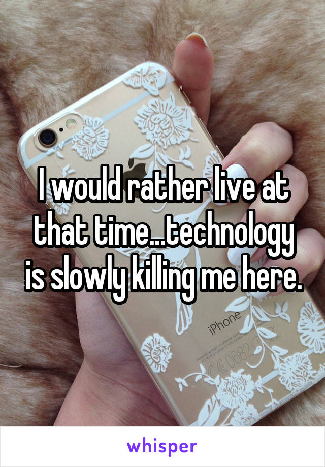 I would rather live at that time...technology is slowly killing me here.