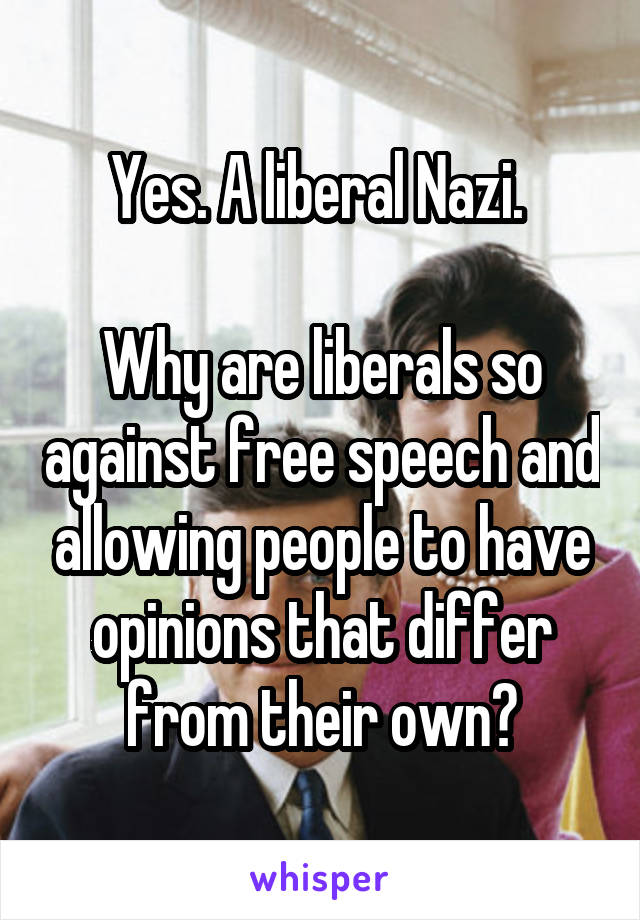Yes. A liberal Nazi. 

Why are liberals so against free speech and allowing people to have opinions that differ from their own?