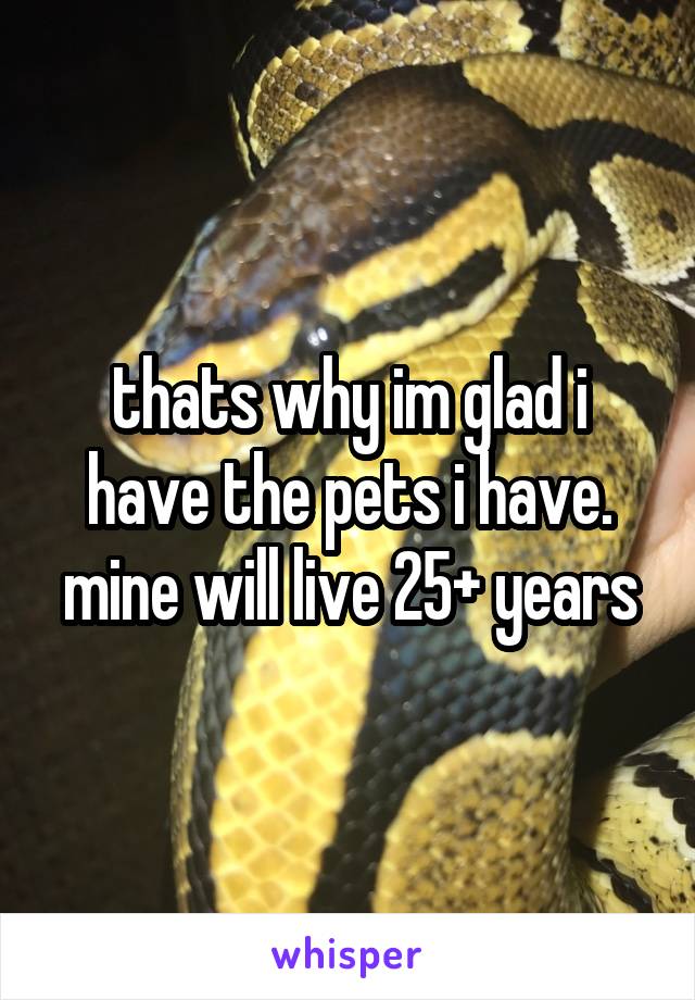 thats why im glad i have the pets i have. mine will live 25+ years