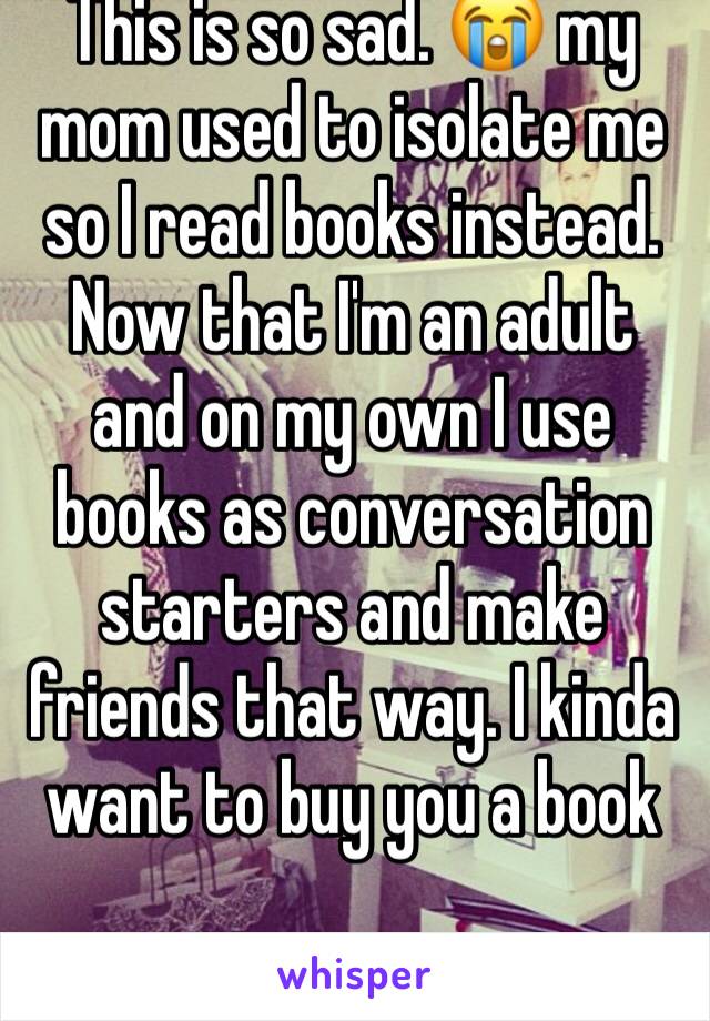 This is so sad. 😭 my mom used to isolate me so I read books instead. Now that I'm an adult and on my own I use books as conversation starters and make friends that way. I kinda want to buy you a book