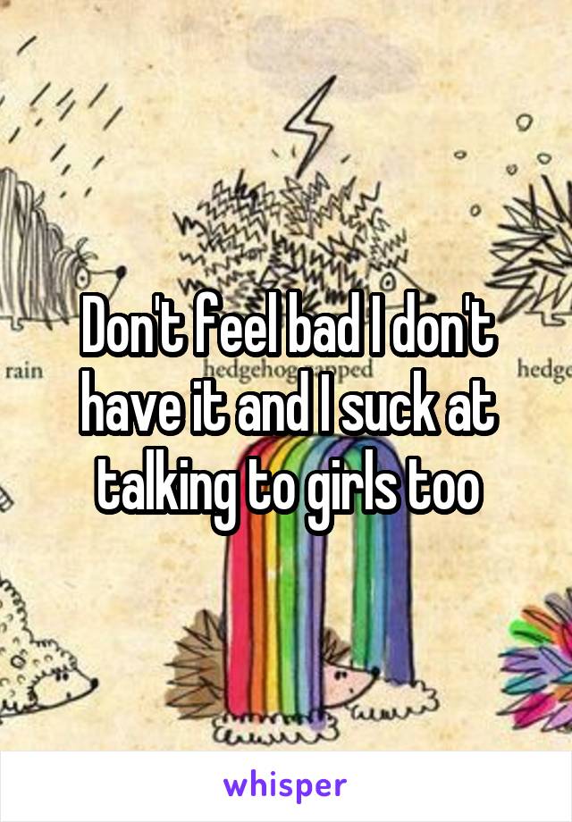 Don't feel bad I don't have it and I suck at talking to girls too