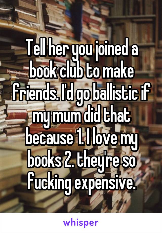 Tell her you joined a book club to make friends. I'd go ballistic if my mum did that because 1. I love my books 2. they're so fucking expensive.