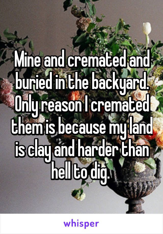 Mine and cremated and buried in the backyard. Only reason I cremated them is because my land is clay and harder than hell to dig. 