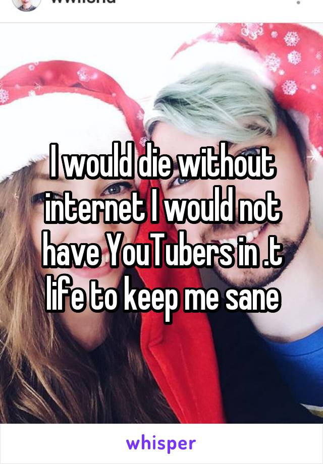 I would die without internet I would not have YouTubers in .t life to keep me sane
