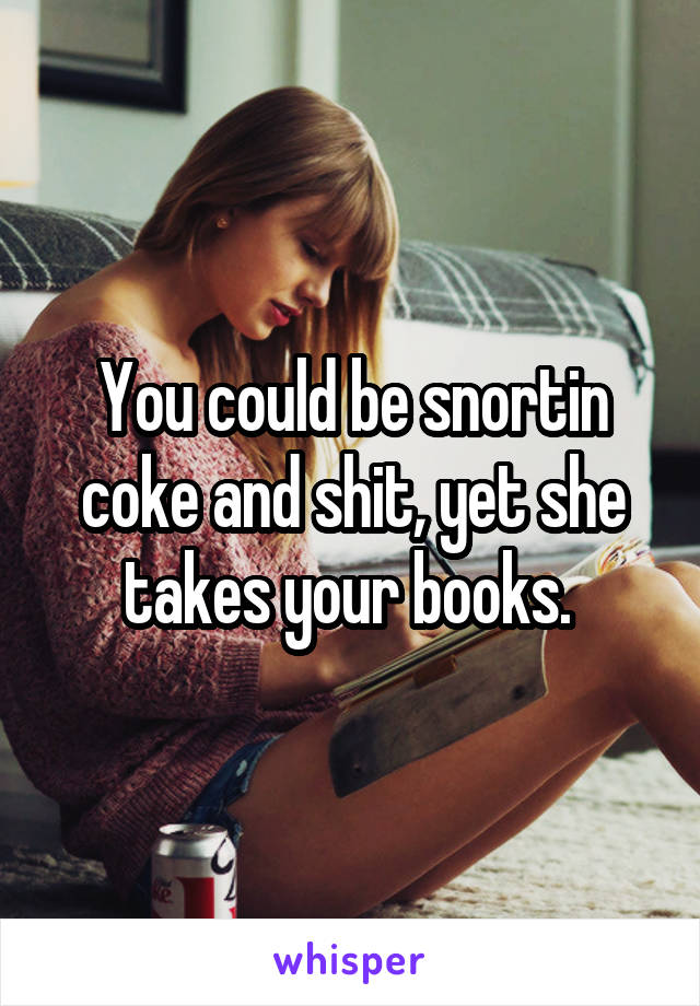 You could be snortin coke and shit, yet she takes your books. 