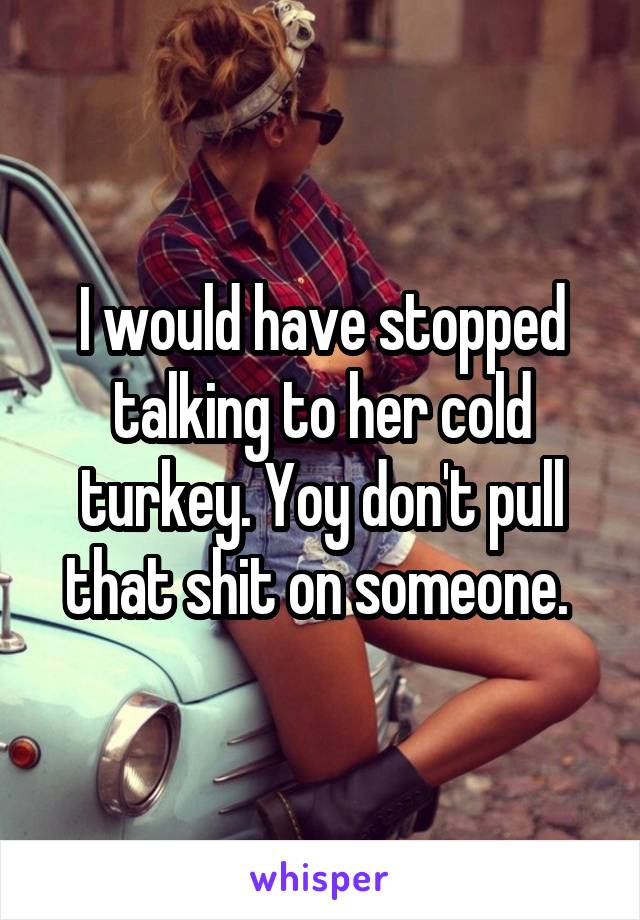 I would have stopped talking to her cold turkey. Yoy don't pull that shit on someone. 