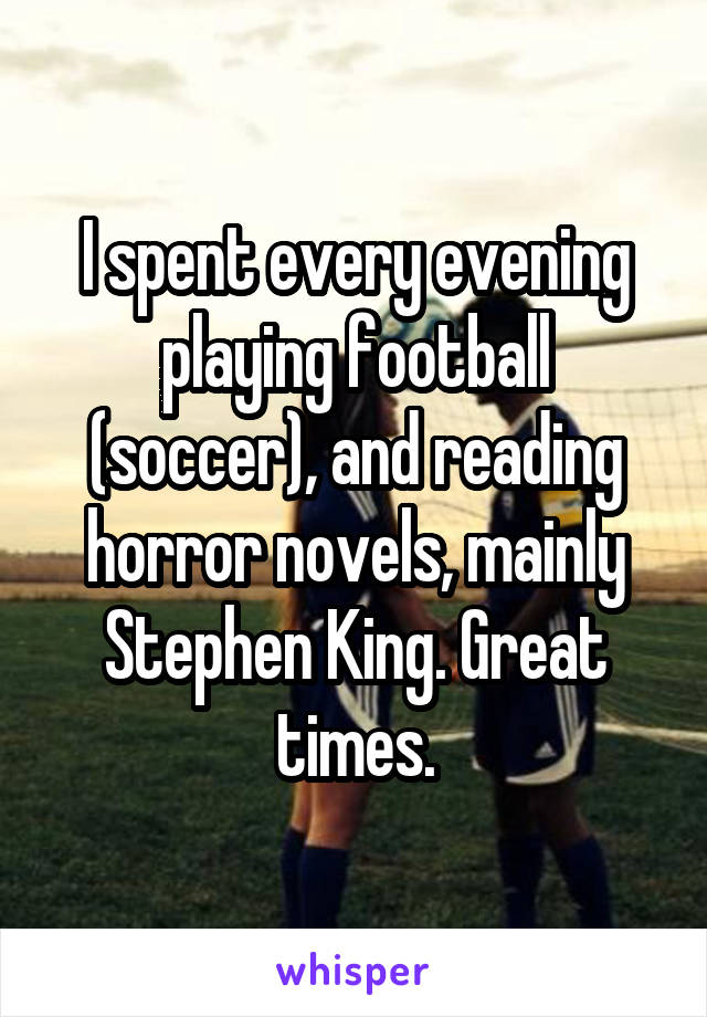 I spent every evening playing football (soccer), and reading horror novels, mainly Stephen King. Great times.
