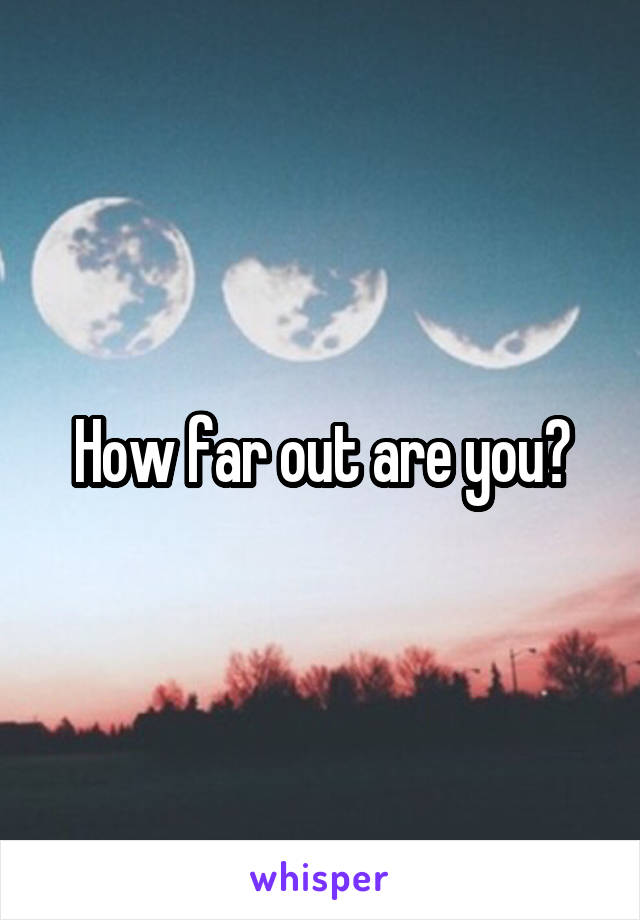 How far out are you?