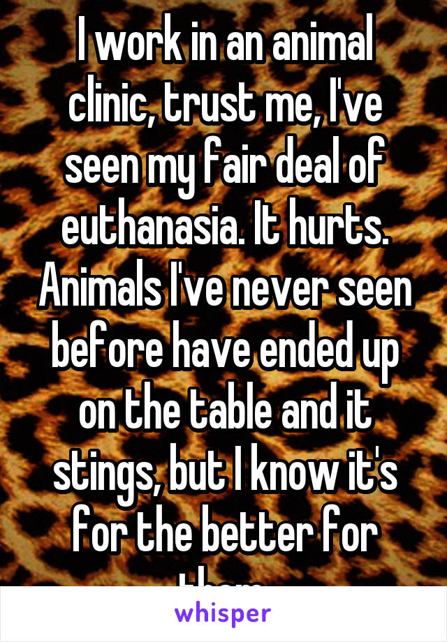 I work in an animal clinic, trust me, I've seen my fair deal of euthanasia. It hurts. Animals I've never seen before have ended up on the table and it stings, but I know it's for the better for them 