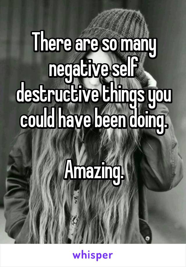 There are so many negative self destructive things you could have been doing.

Amazing.

