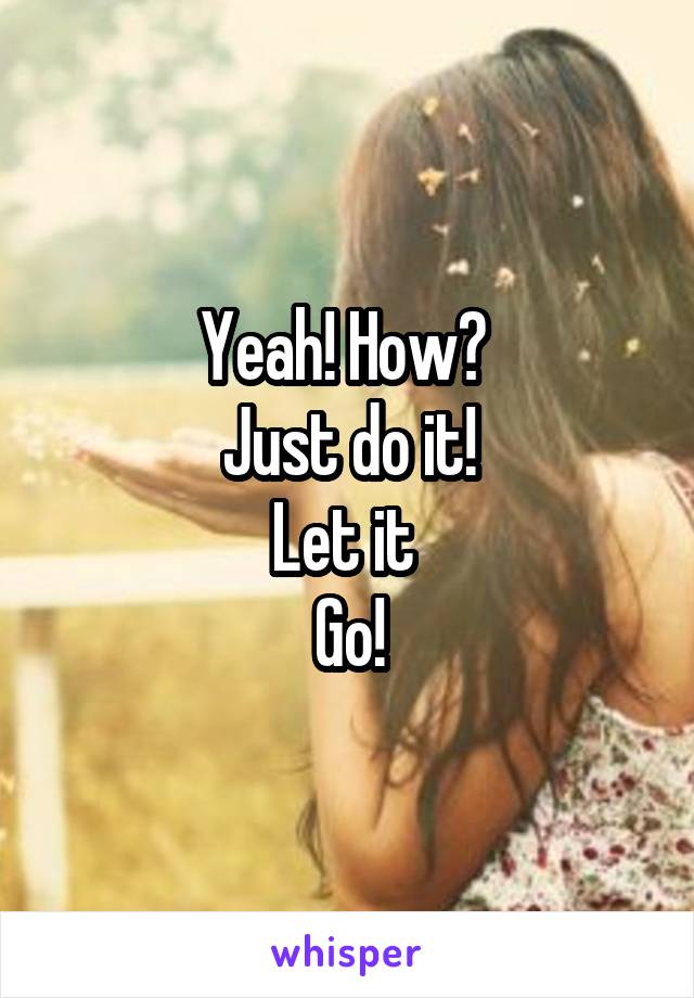 Yeah! How? 
Just do it!
Let it 
Go!