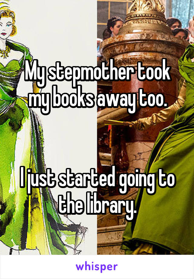 My stepmother took my books away too.


I just started going to the library.